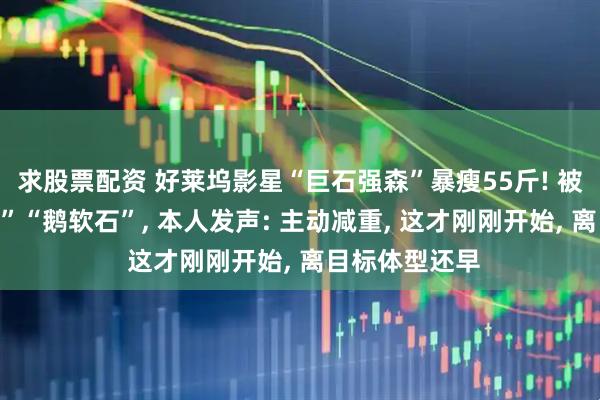 求股票配资 好莱坞影星“巨石强森”暴瘦55斤! 被戏称变“小石”“鹅软石”, 本人发声: 主动减重, 这才刚刚开始, 离目标体型还早