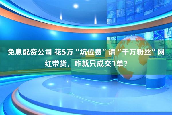 免息配资公司 花5万“坑位费”请“千万粉丝”网红带货,咋就只成交1单?
