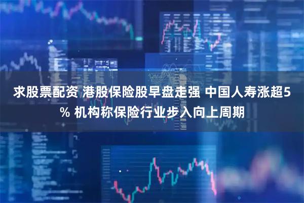 求股票配资 港股保险股早盘走强 中国人寿涨超5% 机构称保险行业步入向上周期
