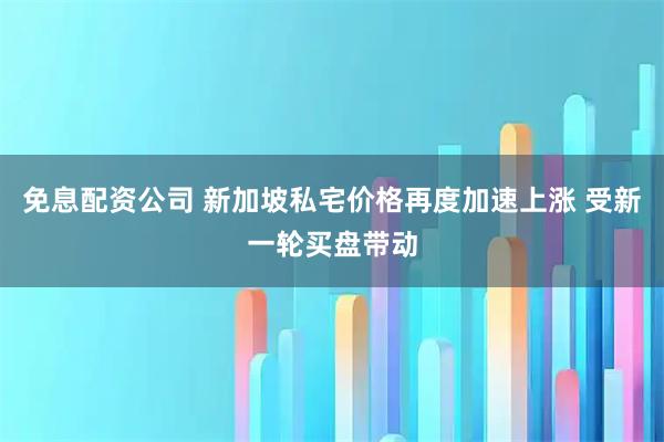 免息配资公司 新加坡私宅价格再度加速上涨 受新一轮买盘带动