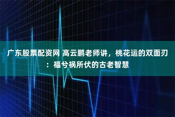广东股票配资网 高云鹏老师讲,桃花运的双面刃:福兮祸所伏的古老智慧