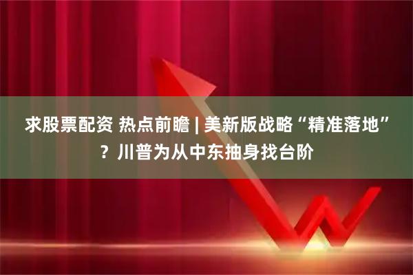 求股票配资 热点前瞻 | 美新版战略“精准落地”?川普为从中东抽身找台阶